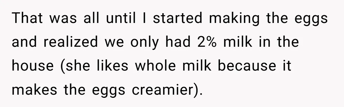 That was all until I started making the eggs and realized we only had 2% milk in the house (she likes whole milk because it makes the eggs creamier).
