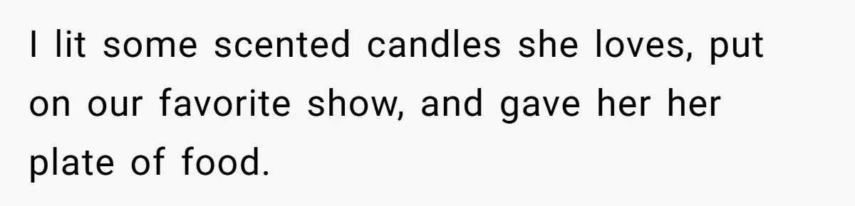I lit some scented candles she loves, put on our favorite show, and gave her her plate of food.