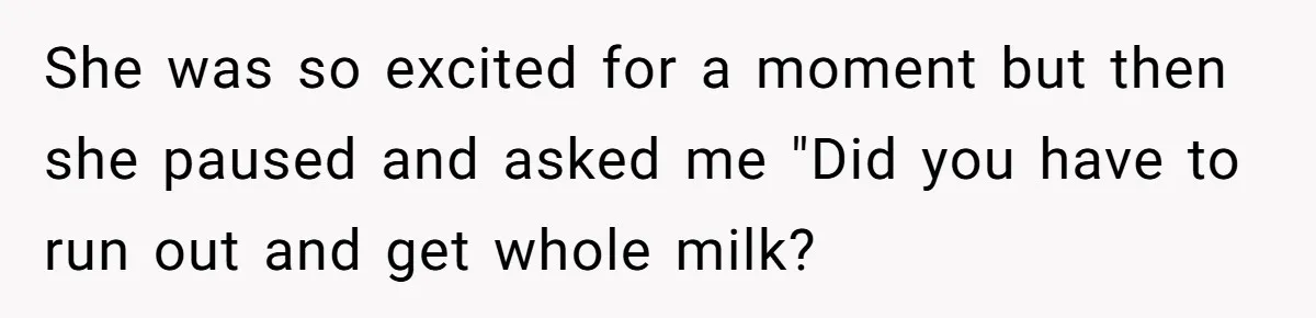 She was so excited for a moment but then she paused and asked me "Did you have to run out and get whole milk?