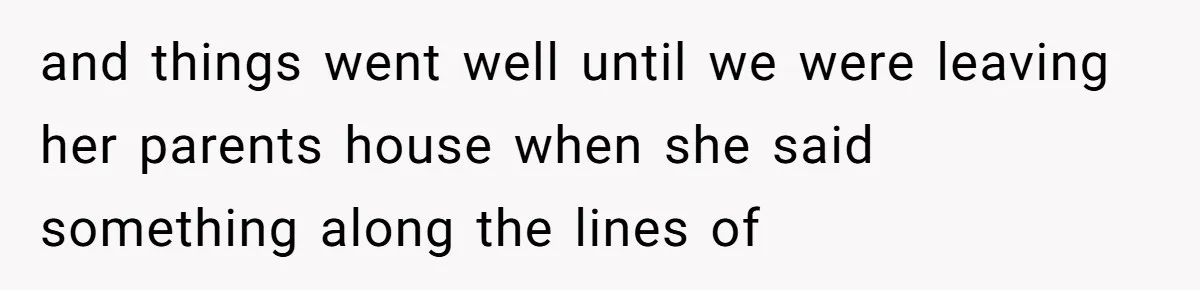 and things went well until we were leaving her parents house when she said something along the lines of