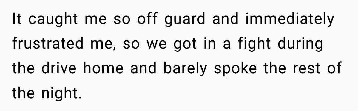 It caught me so off guard and immediately frustrated me, so we got in a fight during the drive home and barely spoke the rest of the night.