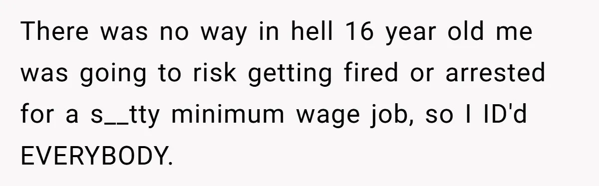 Teen Refuses To Sell Cigarettes To Karen Without ID, She Throws Tantrums For Months There was no way in hell 16 year old me was going to risk getting fired or arrested for a s__tty minimum wage job, so I ID'd EVERYBODY.