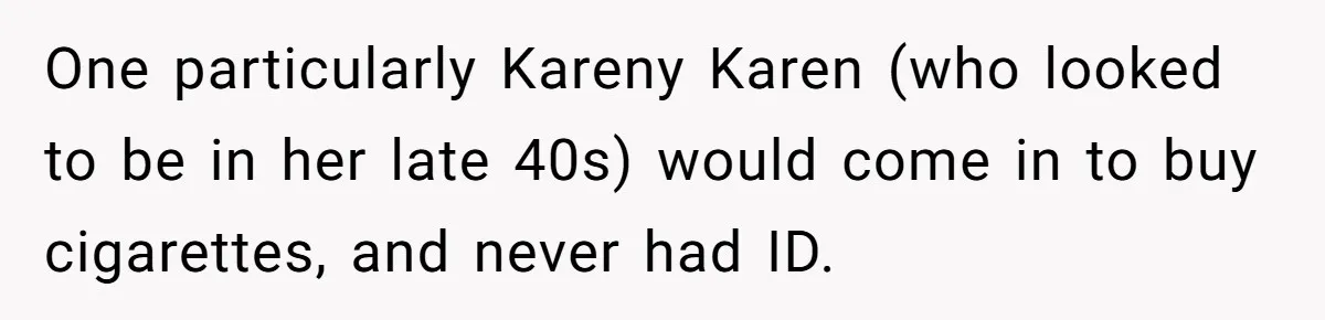 Teen Refuses To Sell Cigarettes To Karen Without ID, She Throws Tantrums For Months One particularly Kareny Karen (who looked to be in her late 40s) would come in to buy cigarettes, and never had ID.