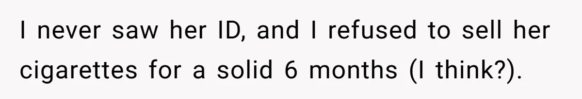 Teen Refuses To Sell Cigarettes To Karen Without ID, She Throws Tantrums For Months I never saw her ID, and I refused to sell her cigarettes for a solid 6 months (I think?).