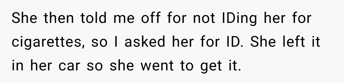 Teen Refuses To Sell Cigarettes To Karen Without ID, She Throws Tantrums For Months She then told me off for not IDing her for cigarettes, so I asked her for ID. She left it in her car so she went to get it.
