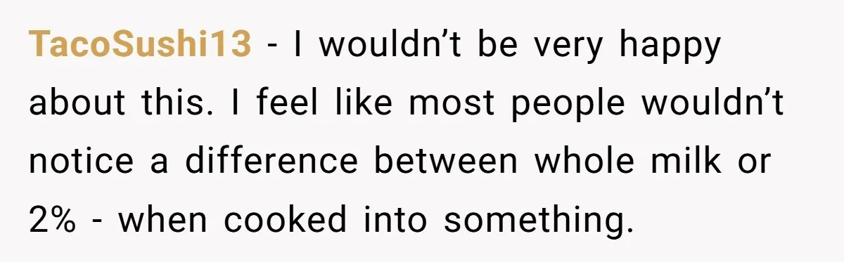TacoSushi13 − I wouldn’t be very happy about this. I feel like most people wouldn’t notice a difference between whole milk or 2% - when cooked into something.