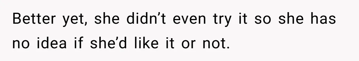 Better yet, she didn’t even try it so she has no idea if she’d like it or not.