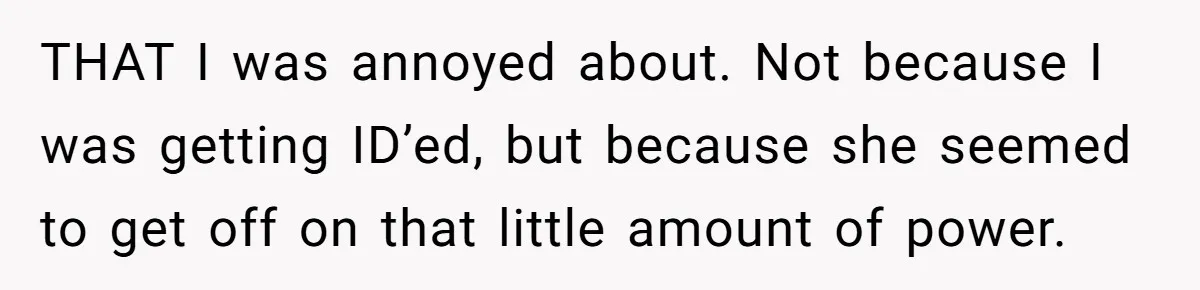 Teen Refuses To Sell Cigarettes To Karen Without ID, She Throws Tantrums For Months THAT I was annoyed about. Not because I was getting ID’ed, but because she seemed to get off on that little amount of power.