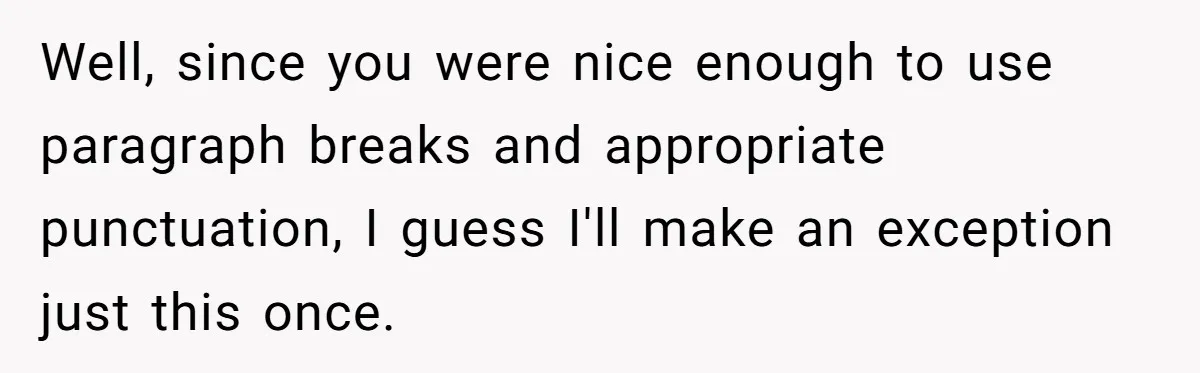 Well, since you were nice enough to use paragraph breaks and appropriate punctuation, I guess I'll make an exception just this once.