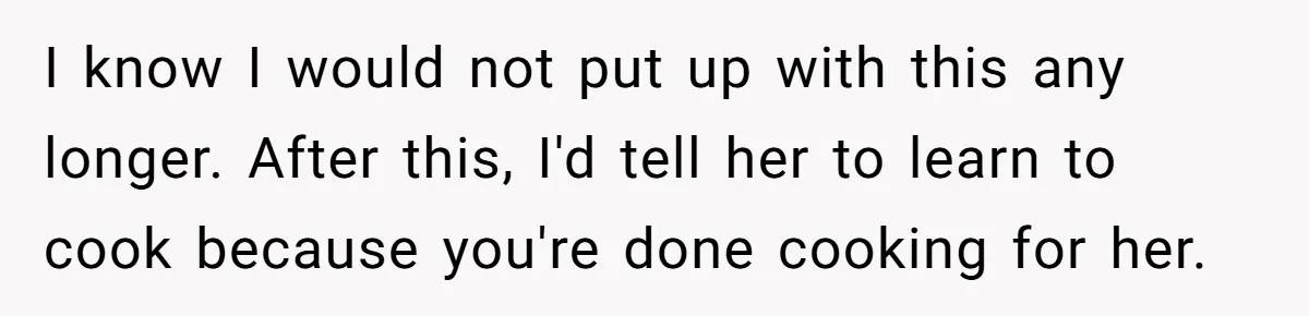 I know I would not put up with this any longer. After this, I'd tell her to learn to cook because you're done cooking for her.