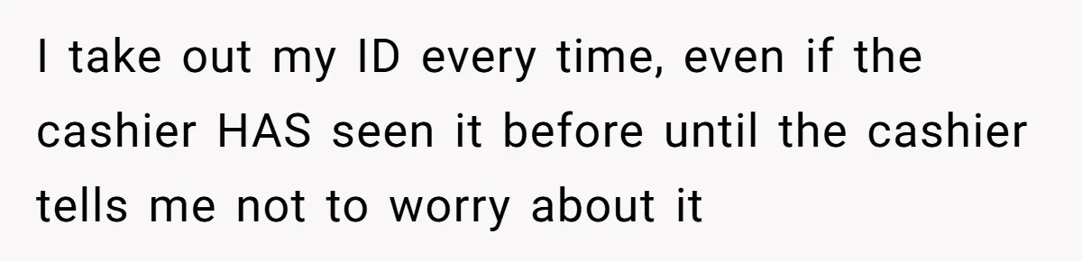 Teen Refuses To Sell Cigarettes To Karen Without ID, She Throws Tantrums For Months I take out my ID every time, even if the cashier HAS seen it before until the cashier tells me not to worry about it