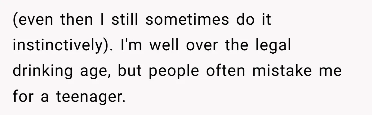 Teen Refuses To Sell Cigarettes To Karen Without ID, She Throws Tantrums For Months (even then I still sometimes do it instinctively). I'm well over the legal drinking age, but people often mistake me for a teenager.