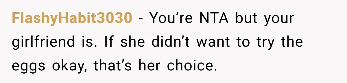 FlashyHabit3030 − You’re NTA but your girlfriend is. If she didn’t want to try the eggs okay, that’s her choice.