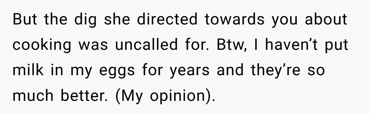 But the dig she directed towards you about cooking was uncalled for. Btw, I haven’t put milk in my eggs for years and they’re so much better. (My opinion).