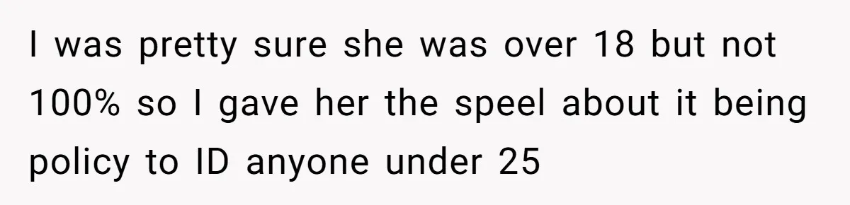 Teen Refuses To Sell Cigarettes To Karen Without ID, She Throws Tantrums For Months I was pretty sure she was over 18 but not 100% so I gave her the speel about it being policy to ID anyone under 25