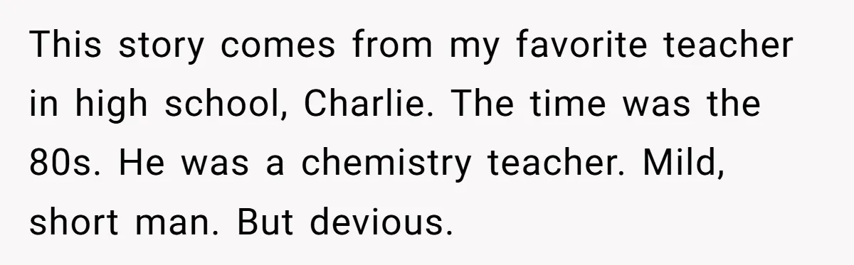 This story comes from my favorite teacher in high school, Charlie. The time was the 80s. He was a chemistry teacher. Mild, short man. But devious.