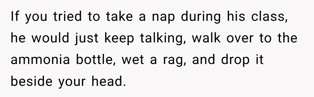 If you tried to take a nap during his class, he would just keep talking, walk over to the ammonia bottle, wet a rag, and drop it beside your head.