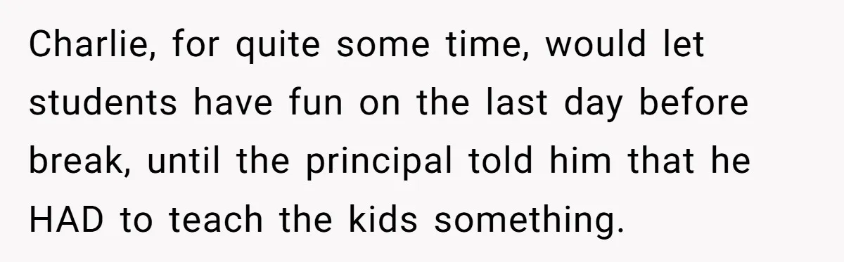 Charlie, for quite some time, would let students have fun on the last day before break, until the principal told him that he HAD to teach the kids something.