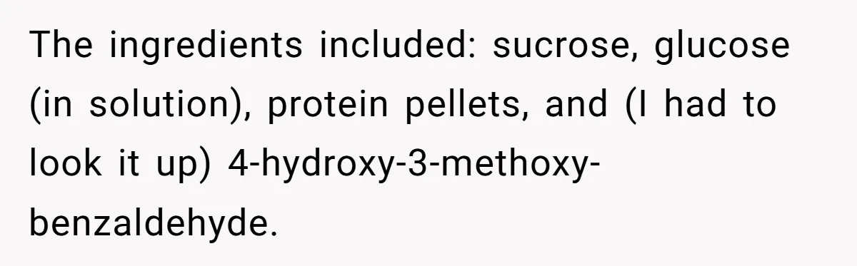 The ingredients included: sucrose, glucose (in solution), protein pellets, and (I had to look it up) 4-hydroxy-3-methoxy-benzaldehyde.