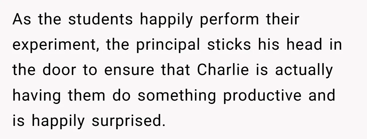 As the students happily perform their experiment, the principal sticks his head in the door to ensure that Charlie is actually having them do something productive and is happily surprised.