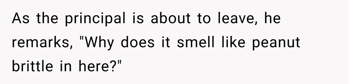As the principal is about to leave, he remarks, "Why does it smell like peanut brittle in here?"