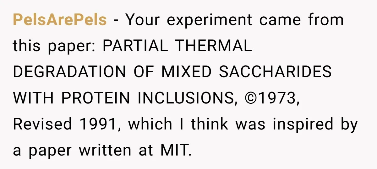 PelsArePels − Your experiment came from this paper: PARTIAL THERMAL DEGRADATION OF MIXED SACCHARIDES WITH PROTEIN INCLUSIONS, ©1973, Revised 1991, which I think was inspired by a paper written at...