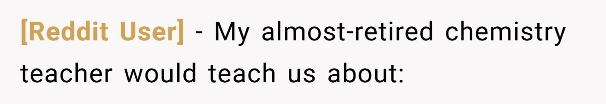 [Reddit User] − My almost-retired chemistry teacher would teach us about: