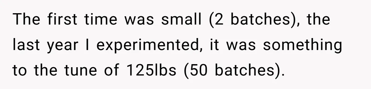 The first time was small (2 batches), the last year I experimented, it was something to the tune of 125lbs (50 batches).