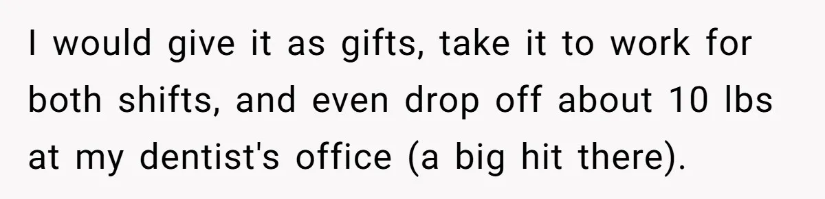 I would give it as gifts, take it to work for both shifts, and even drop off about 10 lbs at my dentist's office (a big hit there).