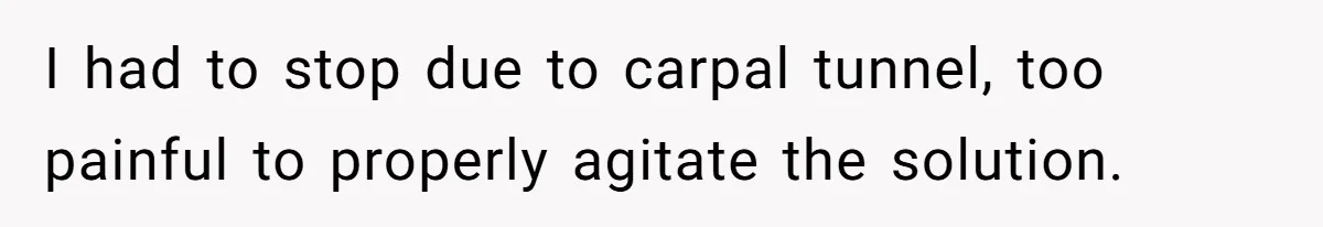 I had to stop due to carpal tunnel, too painful to properly agitate the solution.