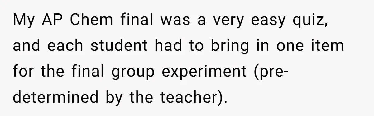 My AP Chem final was a very easy quiz, and each student had to bring in one item for the final group experiment (pre-determined by the teacher).