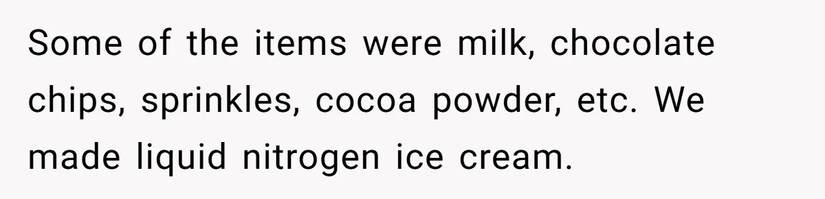 Some of the items were milk, chocolate chips, sprinkles, cocoa powder, etc. We made liquid nitrogen ice cream.