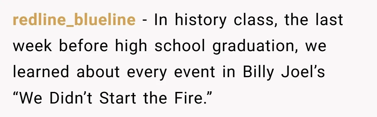 redline_blueline − In history class, the last week before high school graduation, we learned about every event in Billy Joel’s “We Didn’t Start the Fire.”