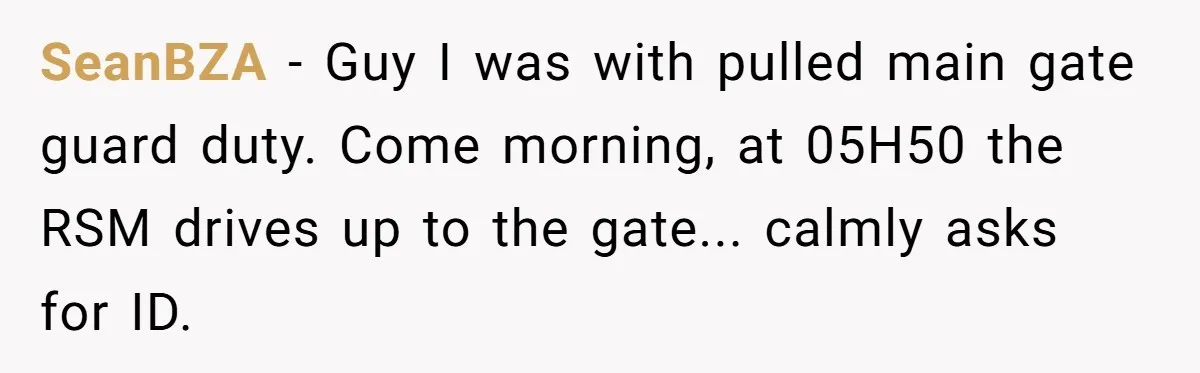 SeanBZA - Guy I was with pulled main gate guard duty. Come morning, at 05H50 the RSM drives up to the gate... calmly asks for ID.