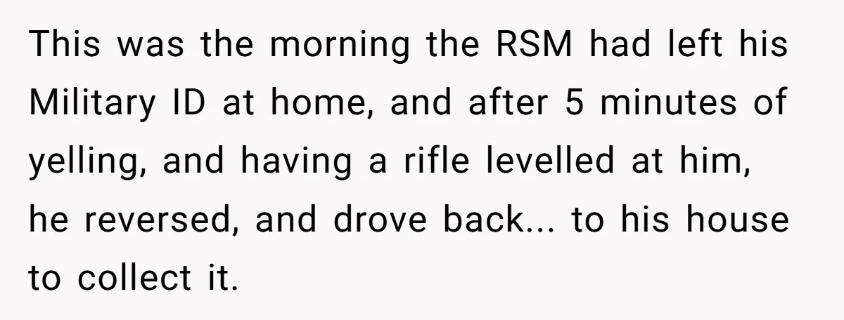 This was the morning the RSM had left his Military ID at home, and after 5 minutes of yelling, and having a rifle levelled at him, he reversed, and drove...