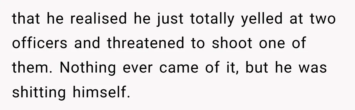 that he realised he just totally yelled at two officers and threatened to shoot one of them. Nothing ever came of it, but he was shitting himself.