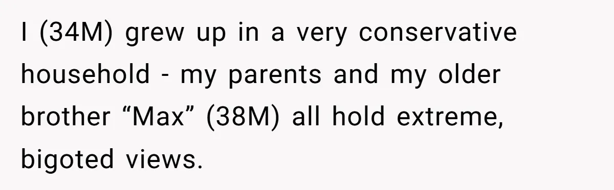 Man Welcomes Homeless Brother Into Home Only To Hear Vile Slur And Kick Entire Family With Wife And Kids Out I (34M) grew up in a very conservative household - my parents and my older brother “Max” (38M) all hold extreme, bigoted views.