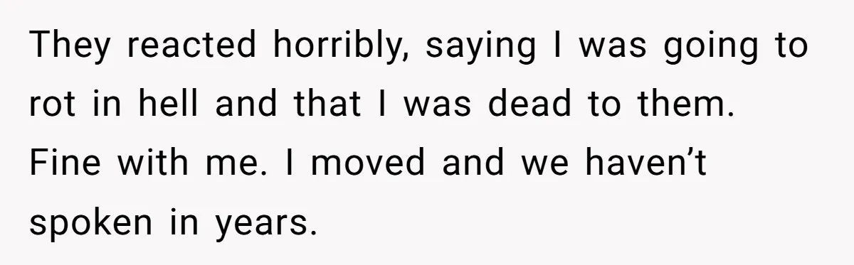 Man Welcomes Homeless Brother Into Home Only To Hear Vile Slur And Kick Entire Family With Wife And Kids Out They reacted horribly, saying I was going to rot in hell and that I was dead to them. Fine with me. I moved and we haven’t spoken in years.