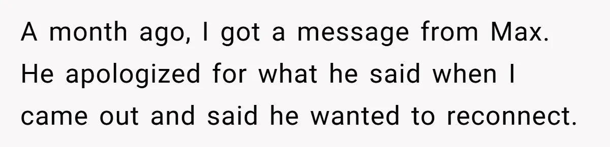 Man Welcomes Homeless Brother Into Home Only To Hear Vile Slur And Kick Entire Family With Wife And Kids Out A month ago, I got a message from Max. He apologized for what he said when I came out and said he wanted to reconnect.