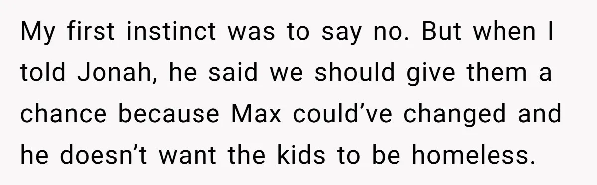 Man Welcomes Homeless Brother Into Home Only To Hear Vile Slur And Kick Entire Family With Wife And Kids Out My first instinct was to say no. But when I told Jonah, he said we should give them a chance because Max could’ve changed and he doesn’t want the kids...