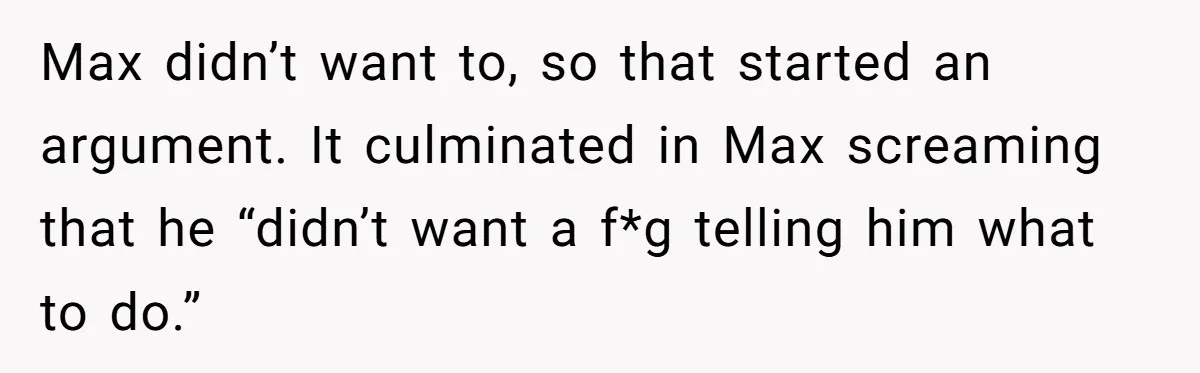 Man Welcomes Homeless Brother Into Home Only To Hear Vile Slur And Kick Entire Family With Wife And Kids Out Max didn’t want to, so that started an argument. It culminated in Max screaming that he “didn’t want a f*g telling him what to do.”