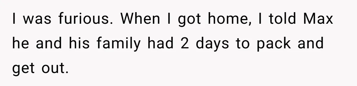 Man Welcomes Homeless Brother Into Home Only To Hear Vile Slur And Kick Entire Family With Wife And Kids Out I was furious. When I got home, I told Max he and his family had 2 days to pack and get out.