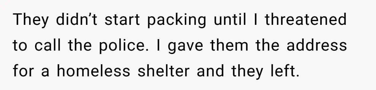 Man Welcomes Homeless Brother Into Home Only To Hear Vile Slur And Kick Entire Family With Wife And Kids Out They didn’t start packing until I threatened to call the police. I gave them the address for a homeless shelter and they left.