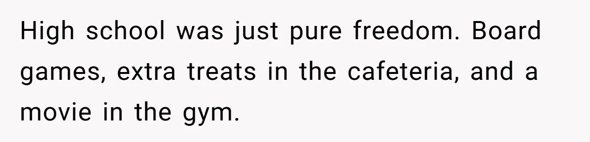 High school was just pure freedom. Board games, extra treats in the cafeteria, and a movie in the gym.