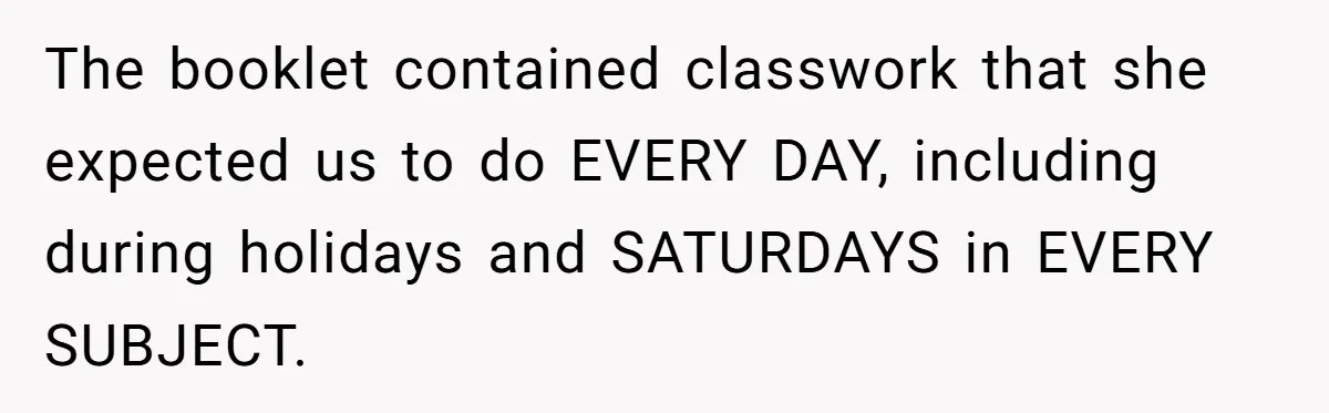 The booklet contained classwork that she expected us to do EVERY DAY, including during holidays and SATURDAYS in EVERY SUBJECT.