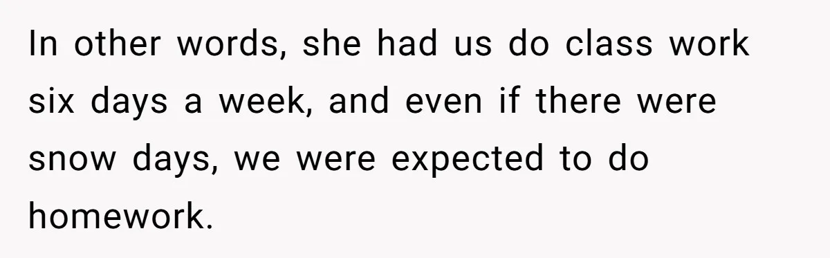 In other words, she had us do class work six days a week, and even if there were snow days, we were expected to do homework.