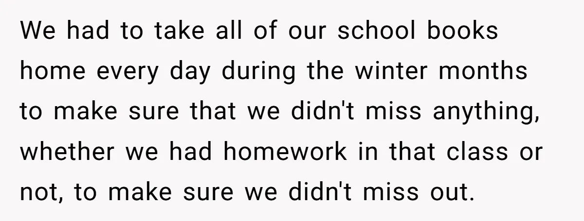 We had to take all of our school books home every day during the winter months to make sure that we didn't miss anything, whether we had homework in that...