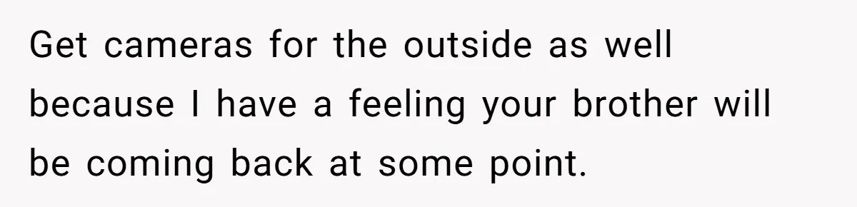 Man Welcomes Homeless Brother Into Home Only To Hear Vile Slur And Kick Entire Family With Wife And Kids Out Get cameras for the outside as well because I have a feeling your brother will be coming back at some point.