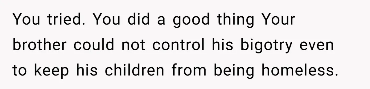 Man Welcomes Homeless Brother Into Home Only To Hear Vile Slur And Kick Entire Family With Wife And Kids Out You tried. You did a good thing Your brother could not control his bigotry even to keep his children from being homeless.