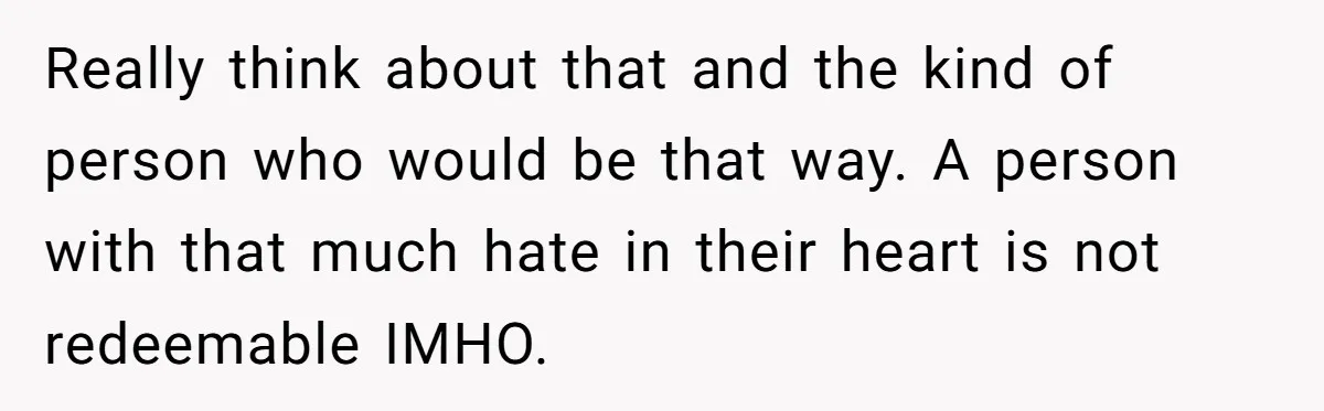 Man Welcomes Homeless Brother Into Home Only To Hear Vile Slur And Kick Entire Family With Wife And Kids Out Really think about that and the kind of person who would be that way. A person with that much hate in their heart is not redeemable IMHO.